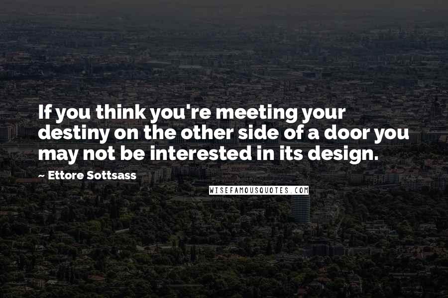 Ettore Sottsass Quotes: If you think you're meeting your destiny on the other side of a door you may not be interested in its design.