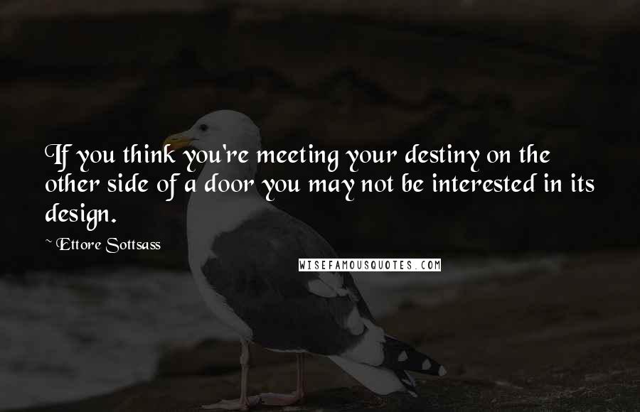 Ettore Sottsass Quotes: If you think you're meeting your destiny on the other side of a door you may not be interested in its design.