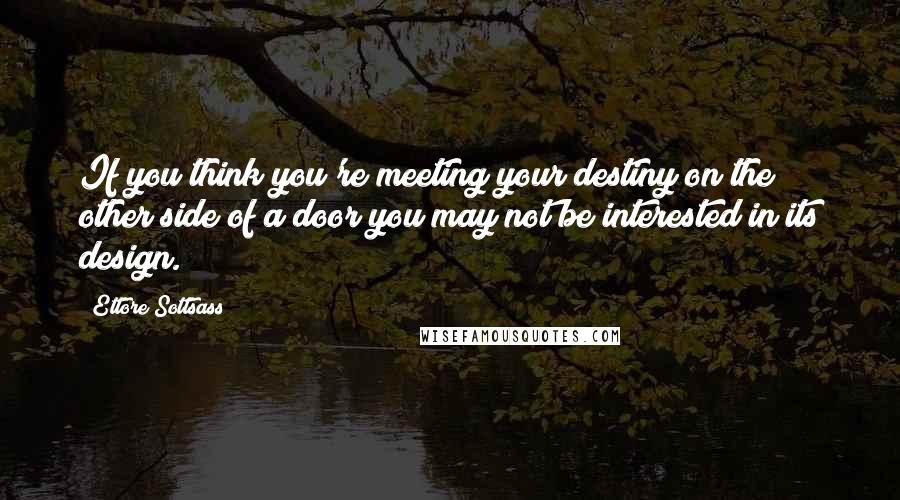 Ettore Sottsass Quotes: If you think you're meeting your destiny on the other side of a door you may not be interested in its design.