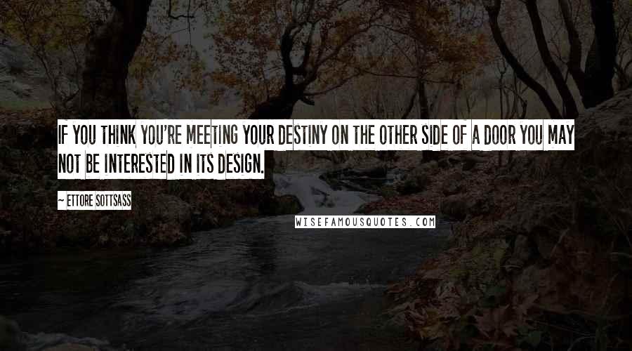 Ettore Sottsass Quotes: If you think you're meeting your destiny on the other side of a door you may not be interested in its design.