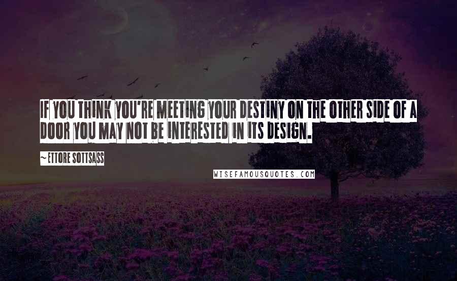 Ettore Sottsass Quotes: If you think you're meeting your destiny on the other side of a door you may not be interested in its design.