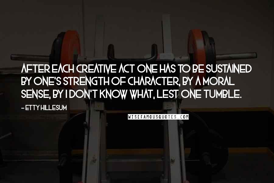 Etty Hillesum Quotes: After each creative act one has to be sustained by one's strength of character, by a moral sense, by I don't know what, lest one tumble.