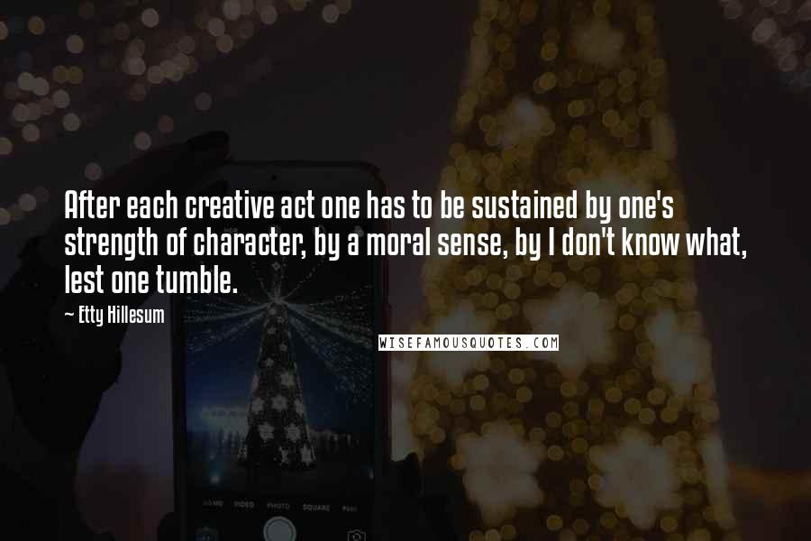 Etty Hillesum Quotes: After each creative act one has to be sustained by one's strength of character, by a moral sense, by I don't know what, lest one tumble.