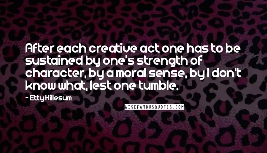 Etty Hillesum Quotes: After each creative act one has to be sustained by one's strength of character, by a moral sense, by I don't know what, lest one tumble.