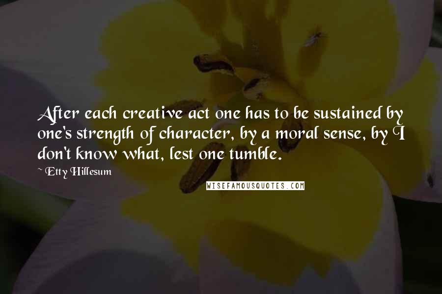 Etty Hillesum Quotes: After each creative act one has to be sustained by one's strength of character, by a moral sense, by I don't know what, lest one tumble.