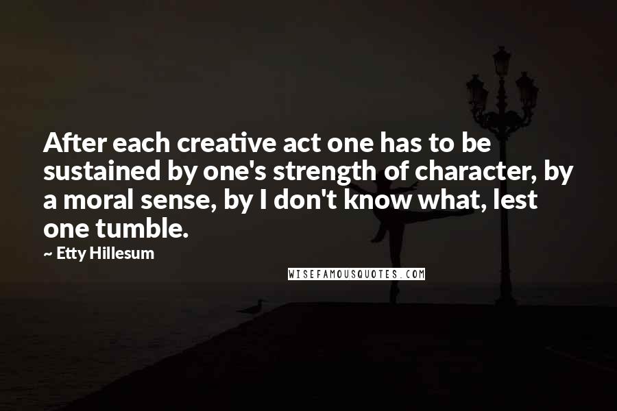 Etty Hillesum Quotes: After each creative act one has to be sustained by one's strength of character, by a moral sense, by I don't know what, lest one tumble.