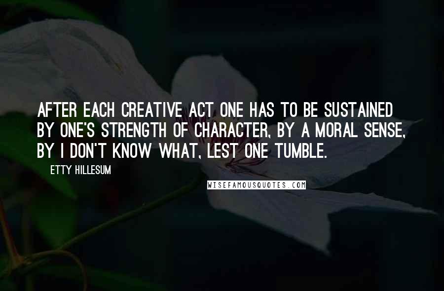 Etty Hillesum Quotes: After each creative act one has to be sustained by one's strength of character, by a moral sense, by I don't know what, lest one tumble.