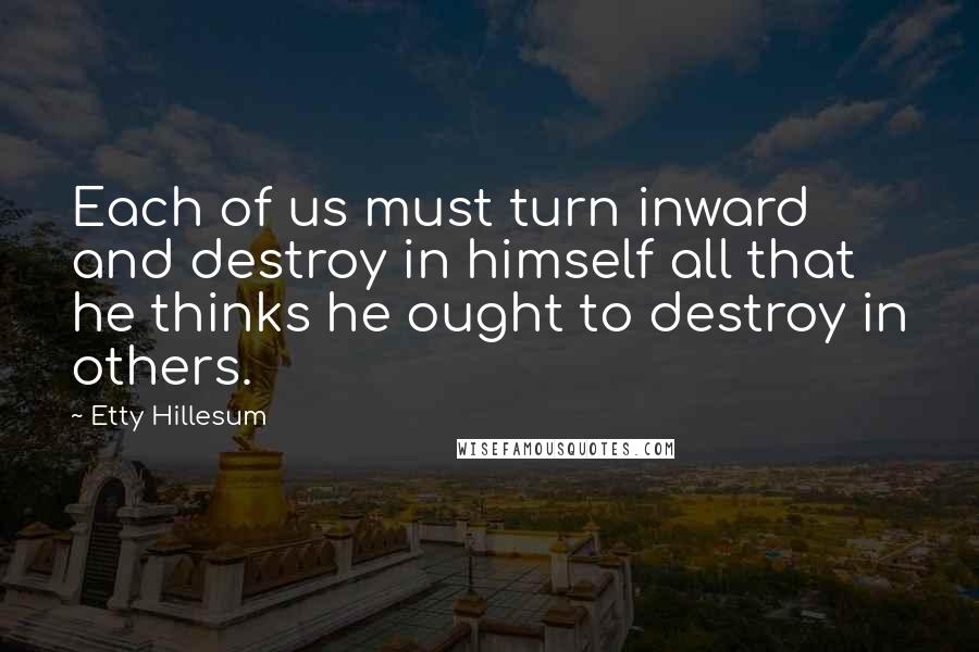 Etty Hillesum Quotes: Each of us must turn inward and destroy in himself all that he thinks he ought to destroy in others.