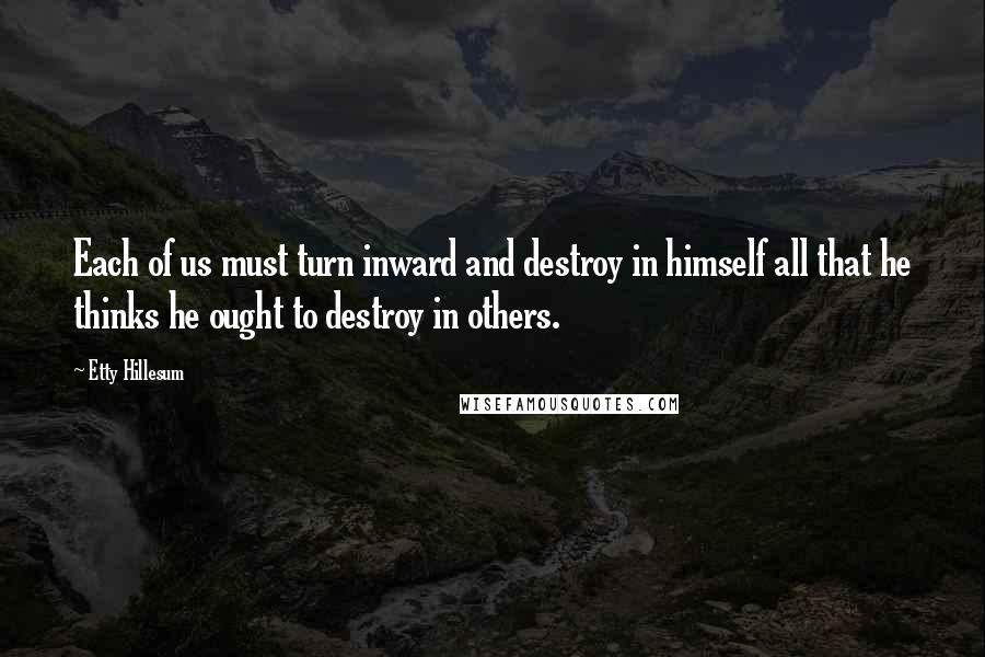 Etty Hillesum Quotes: Each of us must turn inward and destroy in himself all that he thinks he ought to destroy in others.
