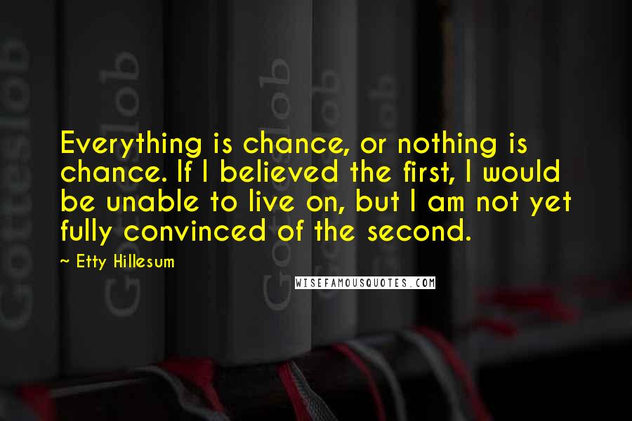 Etty Hillesum Quotes: Everything is chance, or nothing is chance. If I believed the first, I would be unable to live on, but I am not yet fully convinced of the second.