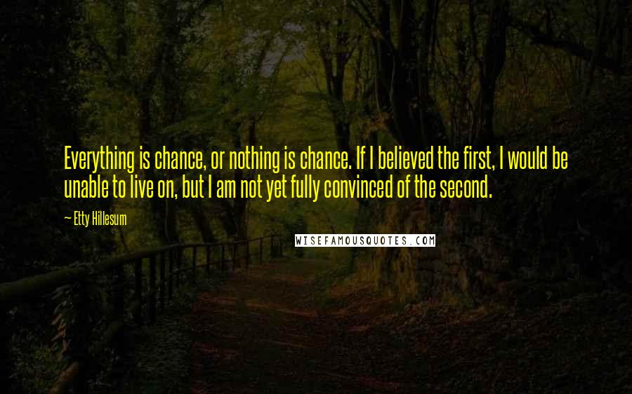 Etty Hillesum Quotes: Everything is chance, or nothing is chance. If I believed the first, I would be unable to live on, but I am not yet fully convinced of the second.