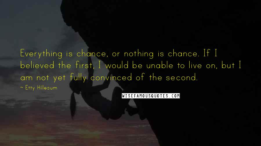 Etty Hillesum Quotes: Everything is chance, or nothing is chance. If I believed the first, I would be unable to live on, but I am not yet fully convinced of the second.