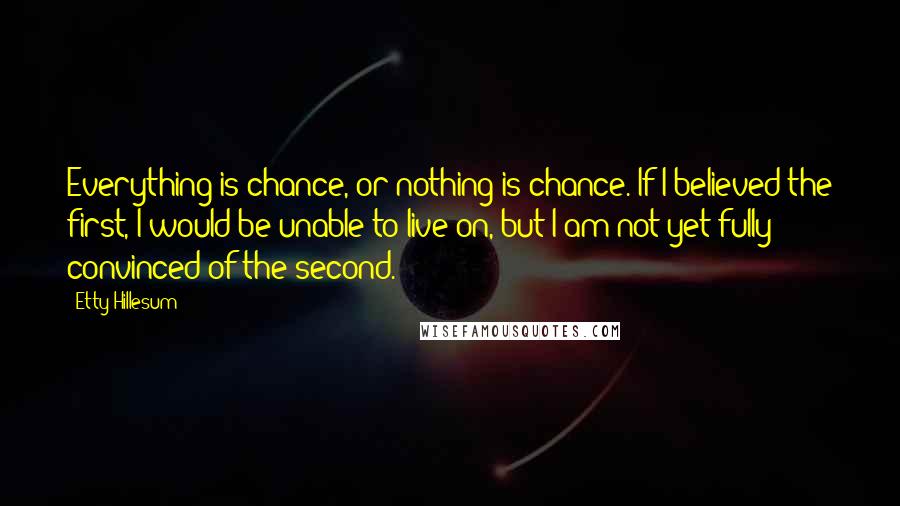 Etty Hillesum Quotes: Everything is chance, or nothing is chance. If I believed the first, I would be unable to live on, but I am not yet fully convinced of the second.