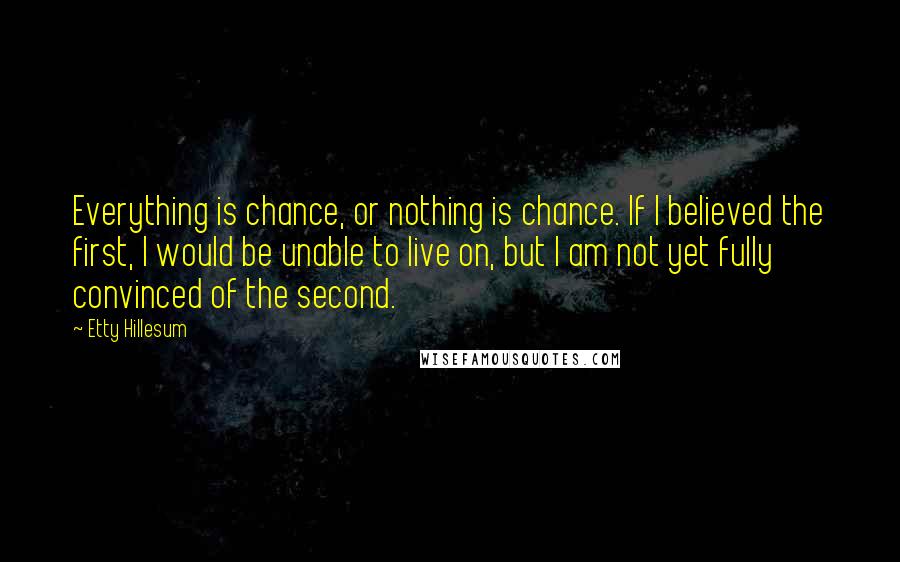 Etty Hillesum Quotes: Everything is chance, or nothing is chance. If I believed the first, I would be unable to live on, but I am not yet fully convinced of the second.