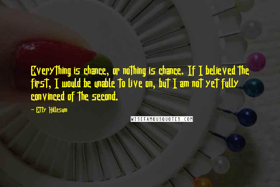 Etty Hillesum Quotes: Everything is chance, or nothing is chance. If I believed the first, I would be unable to live on, but I am not yet fully convinced of the second.