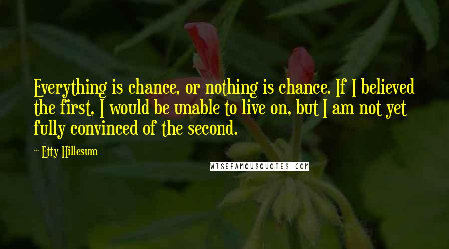 Etty Hillesum Quotes: Everything is chance, or nothing is chance. If I believed the first, I would be unable to live on, but I am not yet fully convinced of the second.