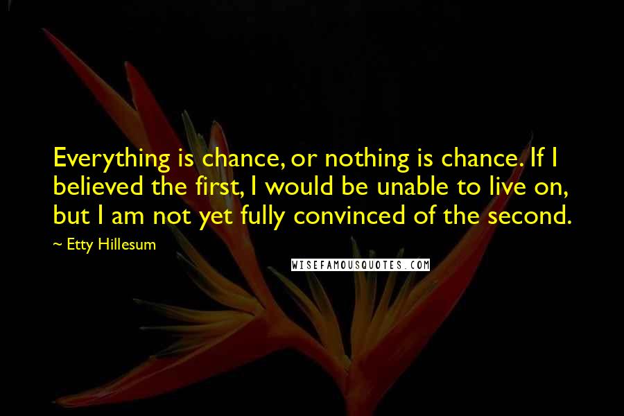 Etty Hillesum Quotes: Everything is chance, or nothing is chance. If I believed the first, I would be unable to live on, but I am not yet fully convinced of the second.