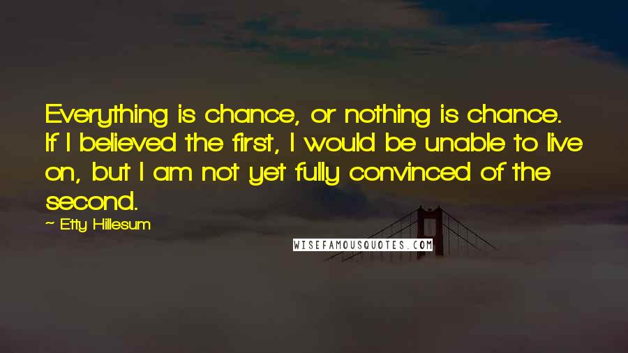 Etty Hillesum Quotes: Everything is chance, or nothing is chance. If I believed the first, I would be unable to live on, but I am not yet fully convinced of the second.