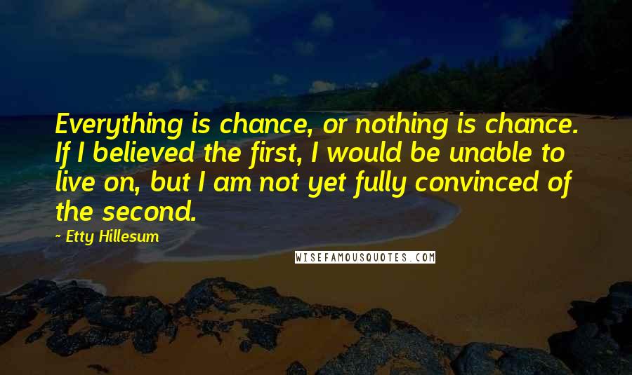 Etty Hillesum Quotes: Everything is chance, or nothing is chance. If I believed the first, I would be unable to live on, but I am not yet fully convinced of the second.