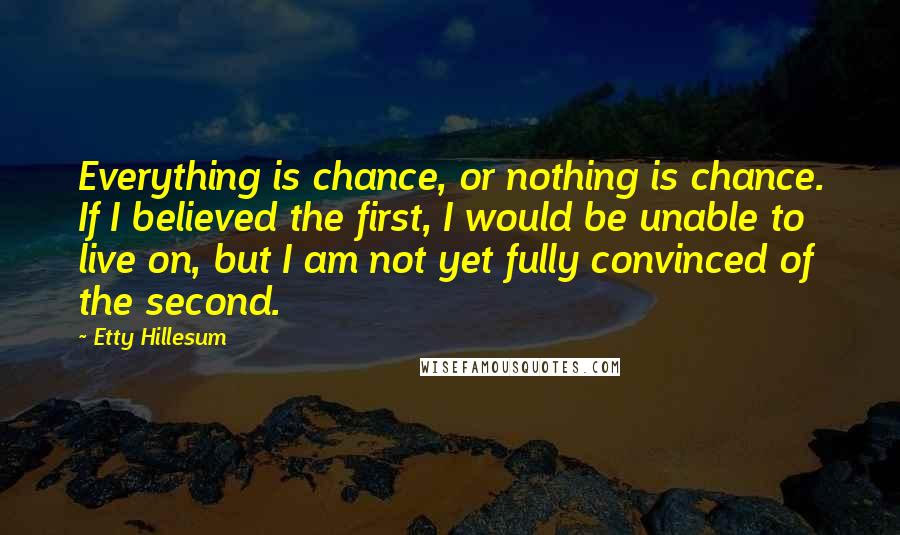 Etty Hillesum Quotes: Everything is chance, or nothing is chance. If I believed the first, I would be unable to live on, but I am not yet fully convinced of the second.