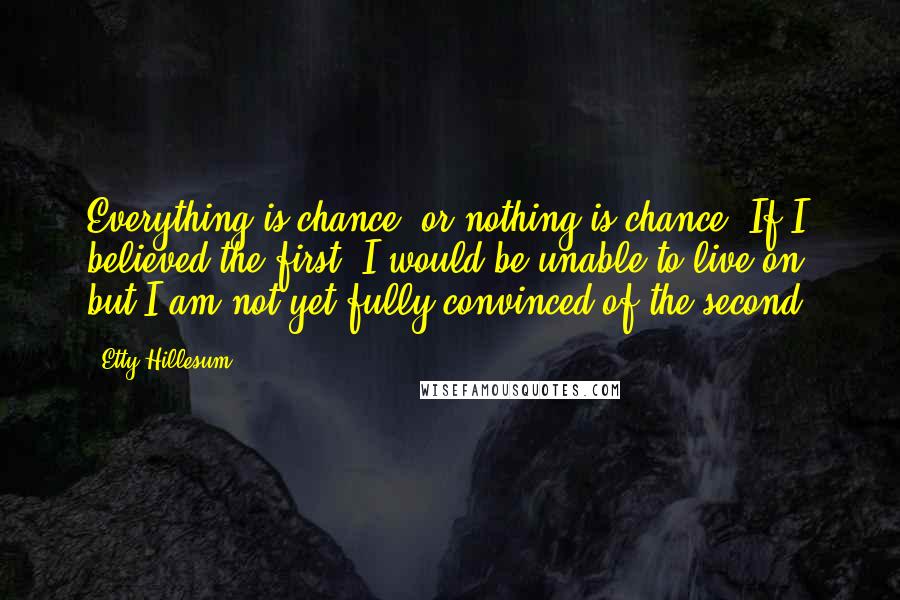 Etty Hillesum Quotes: Everything is chance, or nothing is chance. If I believed the first, I would be unable to live on, but I am not yet fully convinced of the second.