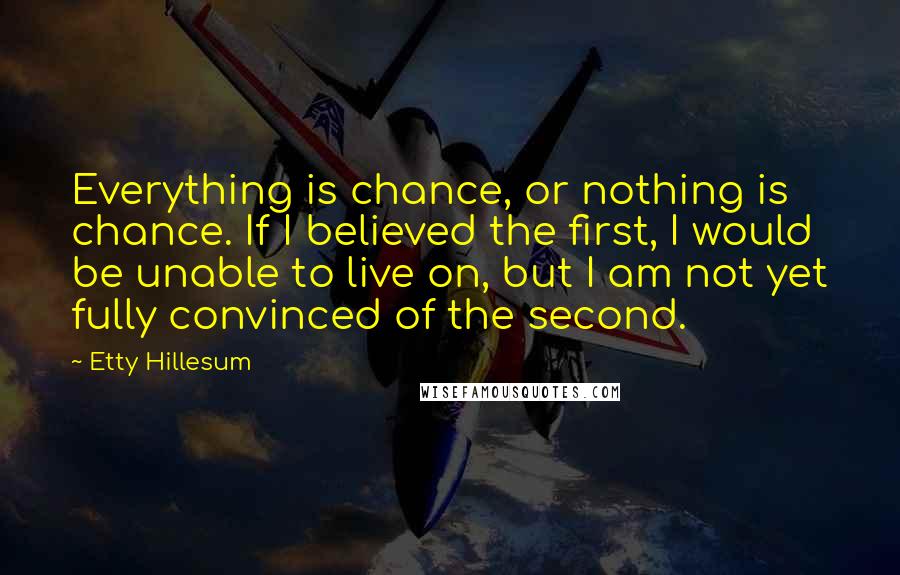 Etty Hillesum Quotes: Everything is chance, or nothing is chance. If I believed the first, I would be unable to live on, but I am not yet fully convinced of the second.