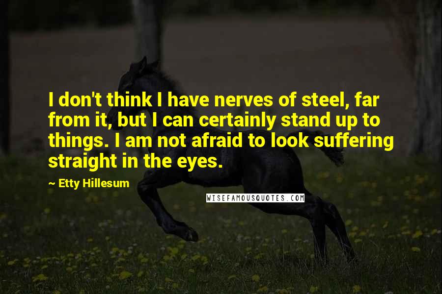 Etty Hillesum Quotes: I don't think I have nerves of steel, far from it, but I can certainly stand up to things. I am not afraid to look suffering straight in the eyes.