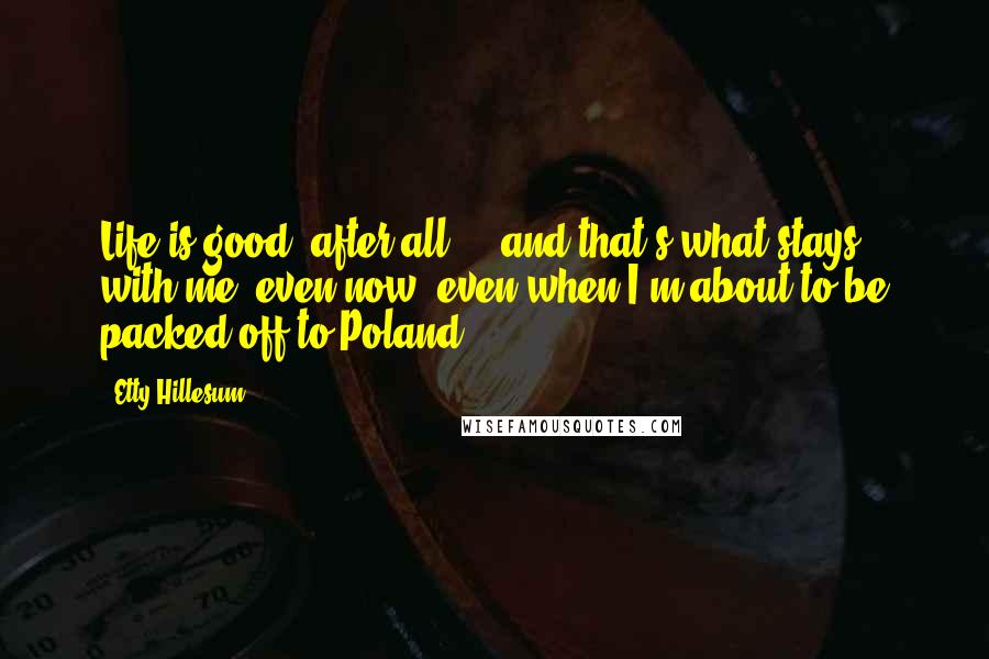 Etty Hillesum Quotes: Life is good, after all ... and that's what stays with me, even now, even when I'm about to be packed off to Poland.