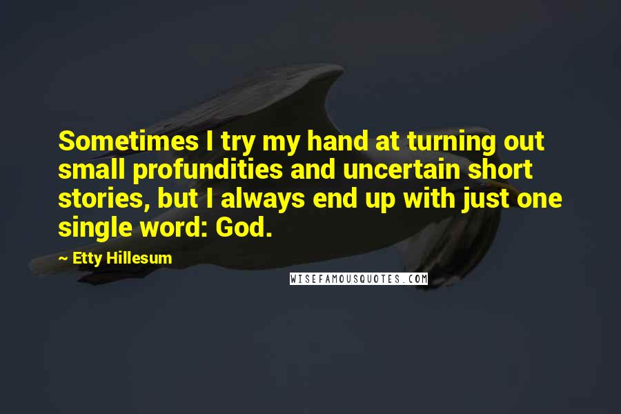 Etty Hillesum Quotes: Sometimes I try my hand at turning out small profundities and uncertain short stories, but I always end up with just one single word: God.