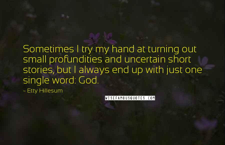Etty Hillesum Quotes: Sometimes I try my hand at turning out small profundities and uncertain short stories, but I always end up with just one single word: God.