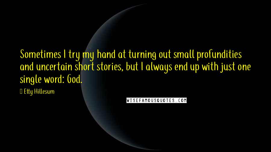 Etty Hillesum Quotes: Sometimes I try my hand at turning out small profundities and uncertain short stories, but I always end up with just one single word: God.