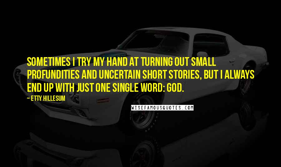Etty Hillesum Quotes: Sometimes I try my hand at turning out small profundities and uncertain short stories, but I always end up with just one single word: God.