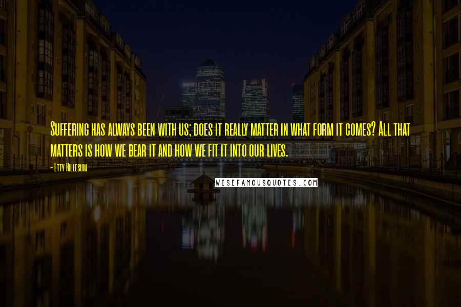 Etty Hillesum Quotes: Suffering has always been with us; does it really matter in what form it comes? All that matters is how we bear it and how we fit it into our lives.