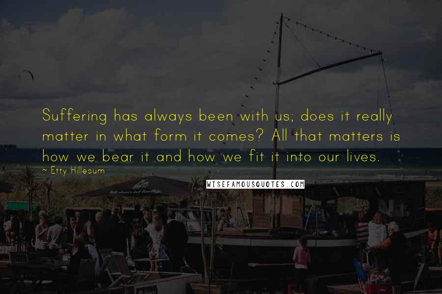 Etty Hillesum Quotes: Suffering has always been with us; does it really matter in what form it comes? All that matters is how we bear it and how we fit it into our lives.