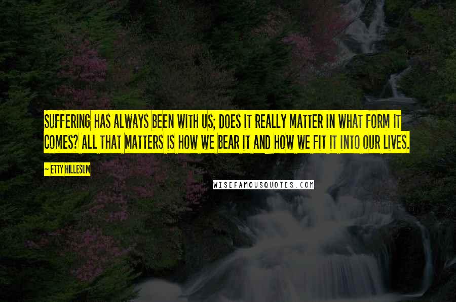 Etty Hillesum Quotes: Suffering has always been with us; does it really matter in what form it comes? All that matters is how we bear it and how we fit it into our lives.