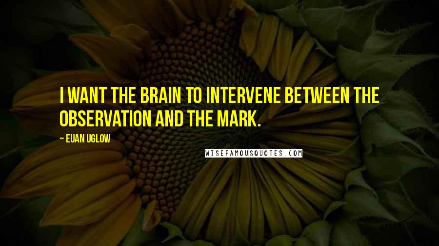 Euan Uglow Quotes: I want the brain to intervene between the observation and the mark.