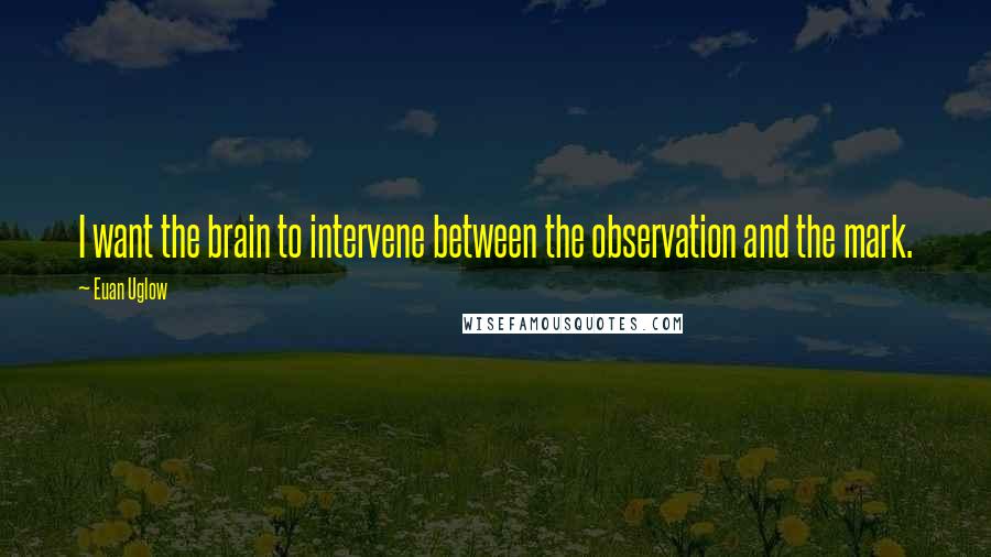 Euan Uglow Quotes: I want the brain to intervene between the observation and the mark.