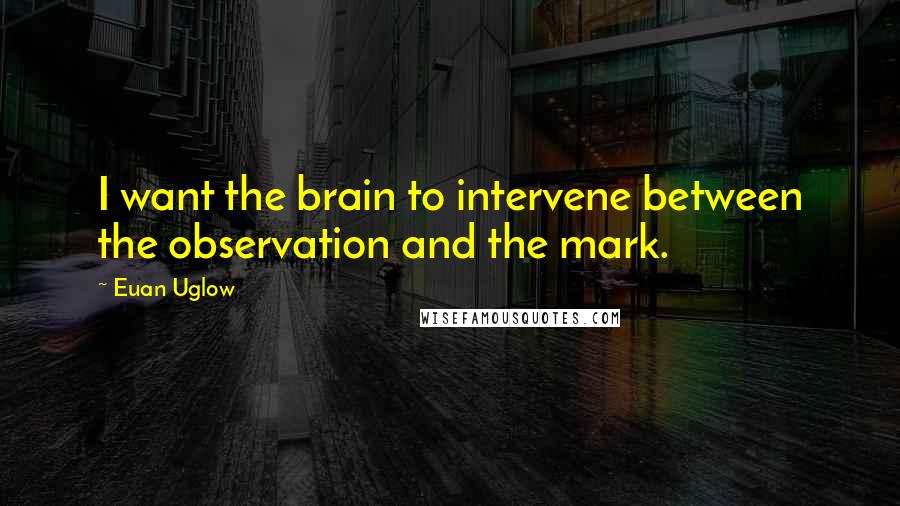 Euan Uglow Quotes: I want the brain to intervene between the observation and the mark.