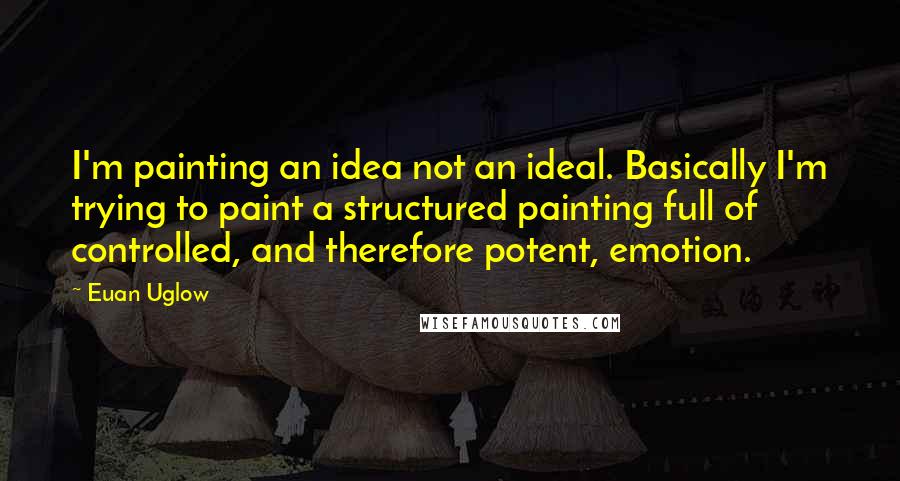 Euan Uglow Quotes: I'm painting an idea not an ideal. Basically I'm trying to paint a structured painting full of controlled, and therefore potent, emotion.