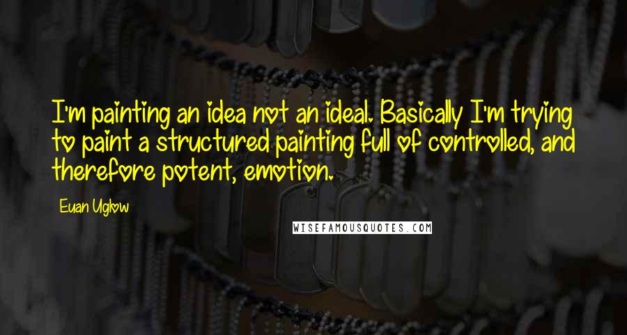 Euan Uglow Quotes: I'm painting an idea not an ideal. Basically I'm trying to paint a structured painting full of controlled, and therefore potent, emotion.