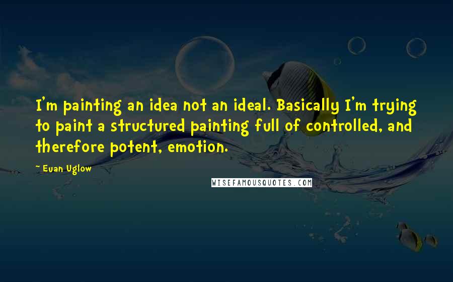 Euan Uglow Quotes: I'm painting an idea not an ideal. Basically I'm trying to paint a structured painting full of controlled, and therefore potent, emotion.