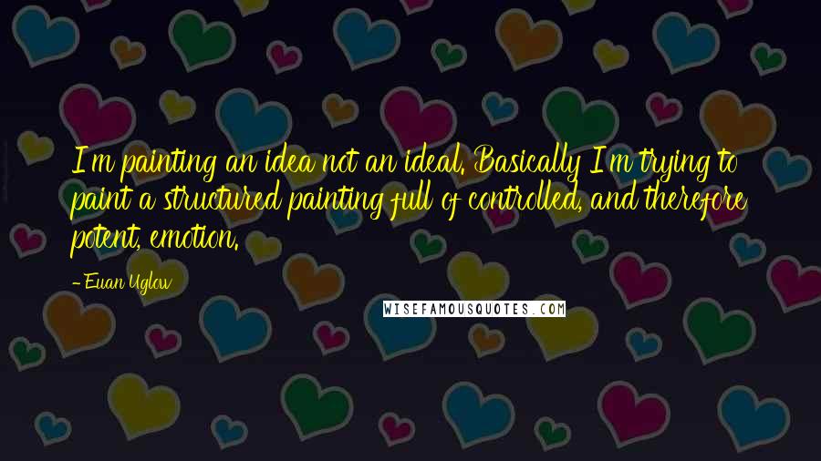 Euan Uglow Quotes: I'm painting an idea not an ideal. Basically I'm trying to paint a structured painting full of controlled, and therefore potent, emotion.