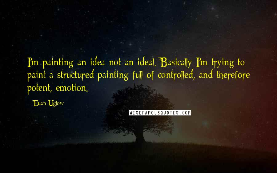 Euan Uglow Quotes: I'm painting an idea not an ideal. Basically I'm trying to paint a structured painting full of controlled, and therefore potent, emotion.