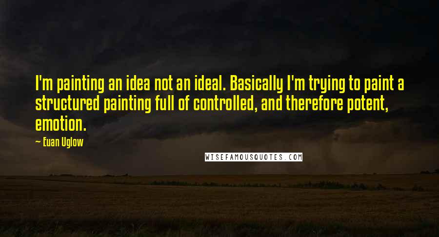 Euan Uglow Quotes: I'm painting an idea not an ideal. Basically I'm trying to paint a structured painting full of controlled, and therefore potent, emotion.