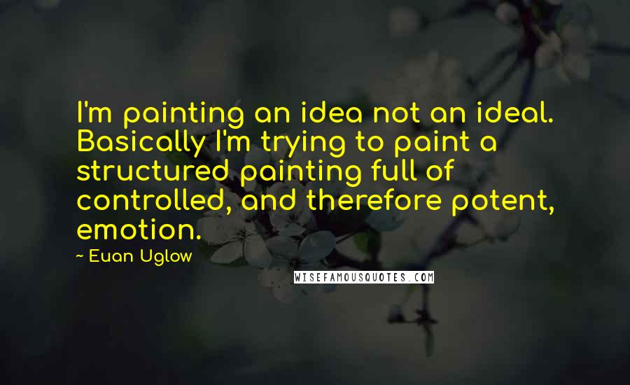 Euan Uglow Quotes: I'm painting an idea not an ideal. Basically I'm trying to paint a structured painting full of controlled, and therefore potent, emotion.