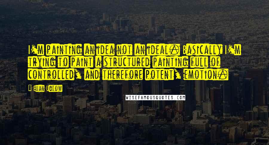 Euan Uglow Quotes: I'm painting an idea not an ideal. Basically I'm trying to paint a structured painting full of controlled, and therefore potent, emotion.