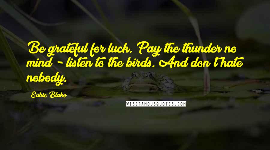 Eubie Blake Quotes: Be grateful for luck. Pay the thunder no mind - listen to the birds. And don't hate nobody.