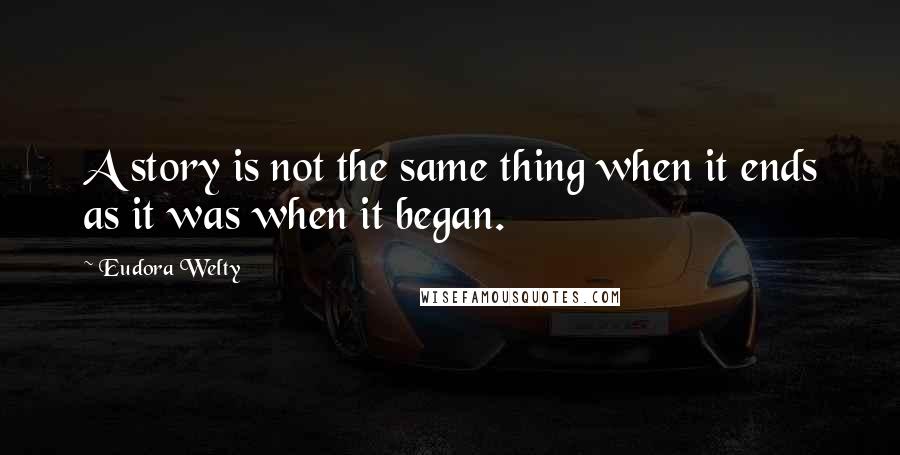 Eudora Welty Quotes: A story is not the same thing when it ends as it was when it began.