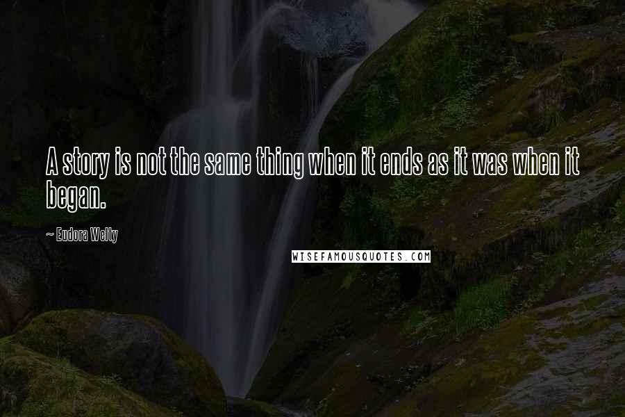 Eudora Welty Quotes: A story is not the same thing when it ends as it was when it began.