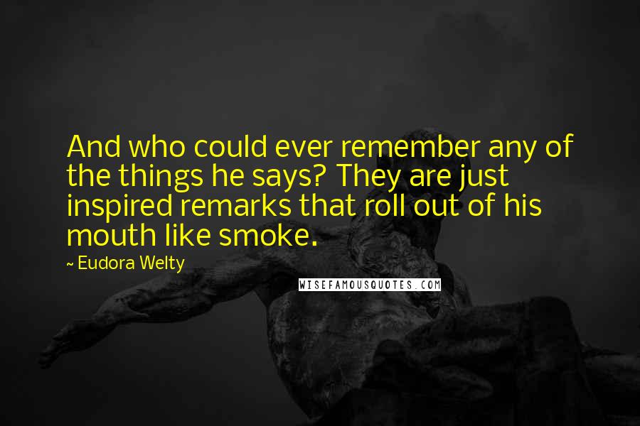 Eudora Welty Quotes: And who could ever remember any of the things he says? They are just inspired remarks that roll out of his mouth like smoke.